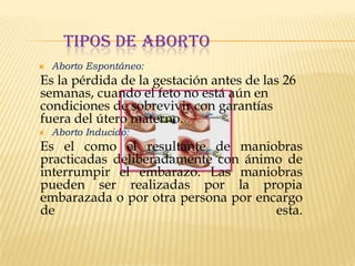 TIPOS DE ABORTO


Aborto Espontáneo:

Es la pérdida de la gestación antes de las 26
semanas, cuando el feto no está aún en
condiciones de sobrevivir con garantías
fuera del útero materno.


Aborto Inducido:

Es el como el resultante de maniobras
practicadas deliberadamente con ánimo de
interrumpir el embarazo. Las maniobras
pueden ser realizadas por la propia
embarazada o por otra persona por encargo
de
esta.

 