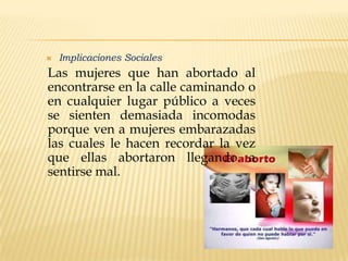 

Implicaciones Sociales

Las mujeres que han abortado al
encontrarse en la calle caminando o
en cualquier lugar público a veces
se sienten demasiada incomodas
porque ven a mujeres embarazadas
las cuales le hacen recordar la vez
que ellas abortaron llegando a
sentirse mal.

 
