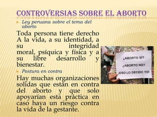 CONTROVERSIAS SOBRE EL ABORTO


Ley peruana sobre el tema del
aborto

Toda persona tiene derecho
A la vida, a su identidad, a
su
integridad
moral, psíquica y física y a
su
libre
desarrollo
y
bienestar.


Postura en contra

Hay muchas organizaciones
solidas que están en contra
del aborto y que solo
apoyarían esta práctica en
caso haya un riesgo contra
la vida de la gestante.

 