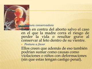 

Postura conservadora

Están en contra del aborto salvo el caso
en el que la madre corra el riesgo de
perder la vida o resultar grave al
conservar al feto dentro de su vientre.


Postura a favor

Ellos creen que además de eso también
podrían sumar como causas como
violaciones o niños con deformaciones
(sin que estas tengan castigo penal).

 