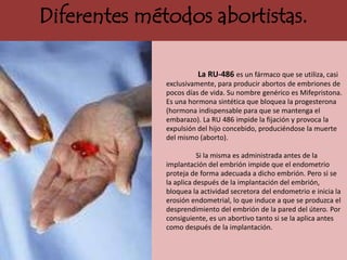 Diferentes métodos abortistas.

                        La RU-486 es un fármaco que se utiliza, casi
              exclusivamente, para producir abortos de embriones de
              pocos días de vida. Su nombre genérico es Mifepristona.
              Es una hormona sintética que bloquea la progesterona
              (hormona indispensable para que se mantenga el
              embarazo). La RU 486 impide la fijación y provoca la
              expulsión del hijo concebido, produciéndose la muerte
              del mismo (aborto).

                         Si la misma es administrada antes de la
              implantación del embrión impide que el endometrio
              proteja de forma adecuada a dicho embrión. Pero si se
              la aplica después de la implantación del embrión,
              bloquea la actividad secretora del endometrio e inicia la
              erosión endometrial, lo que induce a que se produzca el
              desprendimiento del embrión de la pared del útero. Por
              consiguiente, es un abortivo tanto si se la aplica antes
              como después de la implantación.
 