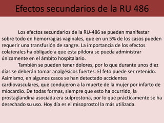 Efectos secundarios de la RU 486

        Los efectos secundarios de la RU-486 se pueden manifestar
sobre todo en hemorragias vaginales, que en un 5% de los casos pueden
requerir una transfusión de sangre. La importancia de los efectos
colaterales ha obligado a que esta píldora se pueda administrar
únicamente en el ámbito hospitalario.
        También se pueden tener dolores, por lo que durante unos diez
días se deberán tomar analgésicos fuertes. El feto puede ser retenido.
Asimismo, en algunos casos se han detectado accidentes
cardiovasculares, que condujeron a la muerte de la mujer por infarto de
miocardio. De todas formas, siempre que esto ha ocurrido, la
prostaglandina asociada era sulprostona, por lo que prácticamente se ha
desechado su uso. Hoy día es el misoprostol la más utilizada.
 
