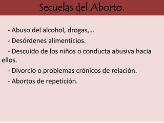 Secuelas del Aborto.

  - Abuso del alcohol, drogas,…
  - Desórdenes alimenticios.
  - Descuido de los niños o conducta abusiva hacia
ellos.
  - Divorcio o problemas crónicos de relación.
  - Abortos de repetición.
 