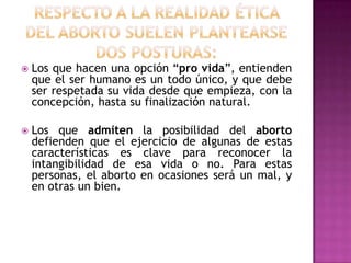 

Los que hacen una opción “pro vida”, entienden
que el ser humano es un todo único, y que debe
ser respetada su vida desde que empieza, con la
concepción, hasta su finalización natural.



Los que admiten la posibilidad del aborto
defienden que el ejercicio de algunas de estas
características es clave para reconocer la
intangibilidad de esa vida o no. Para estas
personas, el aborto en ocasiones será un mal, y
en otras un bien.

 