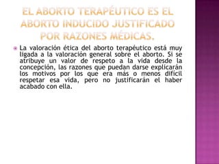 

La valoración ética del aborto terapéutico está muy
ligada a la valoración general sobre el aborto. Si se
atribuye un valor de respeto a la vida desde la
concepción, las razones que puedan darse explicarán
los motivos por los que era más o menos difícil
respetar esa vida, pero no justificarán el haber
acabado con ella.

 