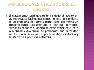 

El tratamiento legal que se le ha dado al aborto en
las sociedades latinoamericanas no sólo lo convierte
en un problema de justicia social, sino que limita un
principio ético fundamental: la libertad individual.
Para legislar sobre el aborto se debe tomar en cuenta
la realidad y diversidad de problemas que enfrentan
nuestras sociedades con respecto al aborto inducido y
no aferrarse a posturas extremas.

 
