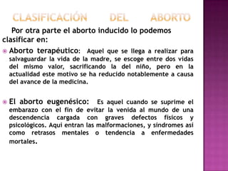 Por otra parte el aborto inducido lo podemos
clasificar en:
 Aborto terapéutico: Aquel que se llega a realizar para
salvaguardar la vida de la madre, se escoge entre dos vidas
del mismo valor, sacrificando la del niño, pero en la
actualidad este motivo se ha reducido notablemente a causa
del avance de la medicina.


El aborto eugenésico:

Es aquel cuando se suprime el
embarazo con el fin de evitar la venida al mundo de una
descendencia cargada con graves defectos físicos y
psicológicos. Aquí entran las malformaciones, y síndromes así
como retrasos mentales o tendencia a enfermedades
mortales.

 