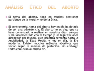 

El tema del aborto, topa en muchas ocasiones
partiendo de la moral y no de la ética.



El controversial tema del aborto hoy en día ha dejado
de ser una advertencia. El aborto no es algo que se
haya comenzado a realizar en nuestros días, aunque
sí ha incrementado con el tiempo y las legalizaciones
alrededor del mundo. Esta práctica remonta hasta la
Antigüedad, la Edad Media, y hoy en día, la Era
moderna. Existen muchos métodos abortivos que
varían según la semana de gestación. Sin embargo
todos conllevan al mismo fin.

 