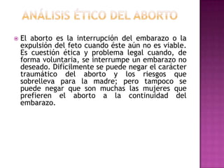 

El aborto es la interrupción del embarazo o la
expulsión del feto cuando éste aún no es viable.
Es cuestión ética y problema legal cuando, de
forma voluntaria, se interrumpe un embarazo no
deseado. Difícilmente se puede negar el carácter
traumático del aborto y los riesgos que
sobrelleva para la madre; pero tampoco se
puede negar que son muchas las mujeres que
prefieren el aborto a la continuidad del
embarazo.

 