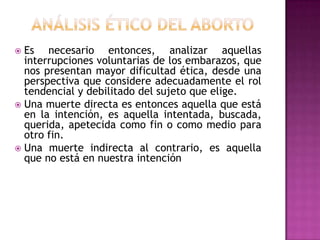 Es necesario entonces, analizar aquellas
interrupciones voluntarias de los embarazos, que
nos presentan mayor dificultad ética, desde una
perspectiva que considere adecuadamente el rol
tendencial y debilitado del sujeto que elige.
 Una muerte directa es entonces aquella que está
en la intención, es aquella intentada, buscada,
querida, apetecida como fin o como medio para
otro fin.
 Una muerte indirecta al contrario, es aquella
que no está en nuestra intención


 