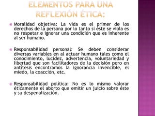 

Moralidad objetiva: La vida es el primer de los
derechos de la persona por lo tanto si éste se viola es
no respetar e ignorar una condición que es inherente
al ser humano.



Responsabilidad personal: Se deben considerar
diversas variables en al actuar humano tales como el
conocimiento, lucidez, advertencia, voluntariedad y
libertad que son facilitadores de la decisión pero en
antítesis encontramos la ignorancia invencible, el
miedo, la coacción, etc.



Responsabilidad política: No es lo mismo valorar
éticamente el aborto que emitir un juicio sobre éste
y su despenalización.

 