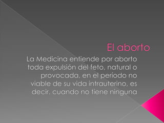 El aborto  La Medicina entiende por aborto toda expulsión del feto, natural o provocada, en el período no viable de su vida intrauterino, es decir, cuando no tiene ninguna 