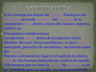 INTRODUCCIÒNEs la interrupción dolosa del proceso fisiológico del embarazo causando la muerte del producto de la concepción o feto dentro o fuera del claustro materno, viable o no.Principales ConsideracionesLa expresión aborto deriva de la expresión latina Abortus: Ab=mal, Ortus=nacimiento, es decir parto anticipado, privación de nacimiento, nacimiento antes del tiempo.Nuestro ordenamiento legal en el capítulo de aborto, tutelala vida humana dependiente, es decir de aquella vida humana que no tiene la calidad de persona, es un ser concebido pero no nacido, una esperanza de vida intra uterina. El feto no es todavía una persona humana, pero tampoco es una cosa.