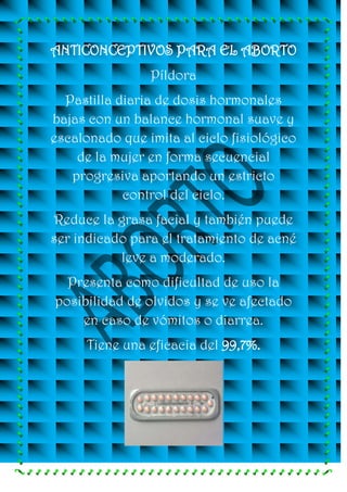 ANTICONCEPTIVOS PARA EL ABORTO
                Píldora
  Pastilla diaria de dosis hormonales
bajas con un balance hormonal suave y
escalonado que imita al ciclo fisiológico
    de la mujer en forma secuencial
   progresiva aportando un estricto
            control del ciclo.
Reduce la grasa facial y también puede
ser indicado para el tratamiento de acné
           leve a moderado.
  Presenta como dificultad de uso la
posibilidad de olvidos y se ve afectado
    en caso de vómitos o diarrea.
      Tiene una eficacia del 99,7%.
 