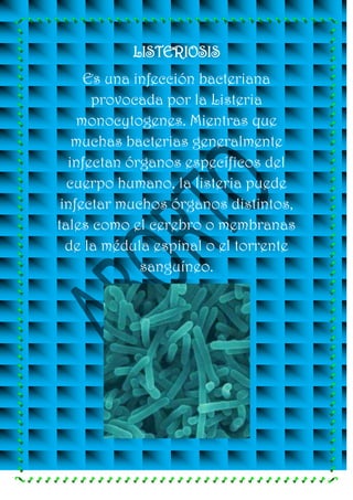 LISTERIOSIS
     Es una infección bacteriana
      provocada por la Listeria
    monocytogenes. Mientras que
   muchas bacterias generalmente
  infectan órganos específicos del
  cuerpo humano, la listeria puede
 infectar muchos órganos distintos,
tales como el cerebro o membranas
  de la médula espinal o el torrente
             sanguíneo.
 