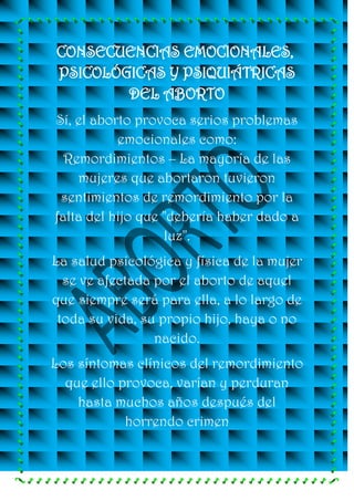 CONSECUENCIAS EMOCIONALES,
PSICOLÓGICAS Y PSIQUIÁTRICAS
        DEL ABORTO
Sí, el aborto provoca serios problemas
           emocionales como:
  Remordimientos – La mayoría de las
    mujeres que abortaron tuvieron
 sentimientos de remordimiento por la
falta del hijo que "debería haber dado a
                   luz".
La salud psicológica y física de la mujer
  se ve afectada por el aborto de aquel
que siempre será para ella, a lo largo de
 toda su vida, su propio hijo, haya o no
                 nacido.
Los síntomas clínicos del remordimiento
  que ello provoca, varían y perduran
    hasta muchos años después del
            horrendo crimen
 