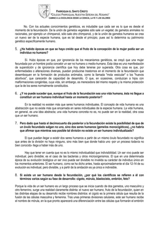 PARROQUIA EL SANTO CRISTO
“COLEGIO PARROQUIAL NUESTRA SEÑORA DEL ROSARIO”
CAMINO A LA EXCELENCIA DESDE LA CIENCIA, LA FE Y LOS VALORES
No. Con los actuales conocimientos genéticos, es indudable que cada ser es lo que es desde el
momento de la fecundación. De la unión de gametos vegetales sólo sale un vegetal; de gametos animales no
racionales, por ejemplo un chimpancé, sólo sale otro chimpancé, y de la unión de gametos humanos se crea
un nuevo ser de la especie humana, que es tal desde el principio, pues así lo determina su patrimonio
genético específicamente humano.
5. ¿Ha habido épocas en que se haya creído que el fruto de la concepción de la mujer podía ser un
individuo no humano?
Sí. Hubo épocas en que, por ignorancia de los mecanismos genéticos, se creyó que una mujer
fecundada por un hombre podía concebir un ser no humano o medio-humano. Esta idea es una manifestación
de superstición y de ignorancia científica que hoy debe tenerse por superada. Otra cosa es que, por
enfermedades o alteraciones diversas, puedan producirse trastornos en el momento de la fecundación que
desemboquen en la formación de productos anómalos, como la llamada "mola vesicular" o los "huevos
abortivos", que carecerán de capacidad de desarrollo. O que, en ocasiones, conduzcan a hijos con
malformaciones congénitas, cuya vida, sin embargo, es merecedora del mismo respeto y la misma protección
que la de los seres normalmente constituidos.
6. ¿Y no puede suceder que, aunque el fruto de la fecundación sea una vida humana, ésta no llegue a
constituir un ser humano individual hasta un momento posterior?
En la realidad no existen más que seres humanos individuales. El concepto de vida humana es una
abstracción que no existe más que encarnada en seres individuales de la especie humana. La vida humana,
en general, es una idea abstracta; una vida humana concreta no es, no puede ser en la realidad, otra cosa
que un ser humano.
7. Pero dado que hasta el decimocuarto día posterior a la fecundación existe la posibilidad de que de
un óvulo fecundado salgan no uno, sino dos seres humanos (gemelos monocigóticos), ¿no habría
que afirmar que mientras sea posible tal división no existe un ser humano individualizado?
El que puedan llegar a existir dos seres humanos a partir de un mismo óvulo fecundado no significa
que antes de la división no haya ninguno, sino más bien que donde había uno -por un proceso todavía no
bien conocido- llega a haber más de uno.
Hay que tener en cuenta que no es lo mismo individualidad que indivisibilidad. Un ser vivo puede ser
individual, pero divisible; es el caso de las bacterias y otros microorganismos. El que en una determinada
época de su evolución biológica un ser vivo pueda ser divisible no invalida su carácter de individuo único en
los momentos anteriores. El ser humano, como se ha dicho antes, hasta aproximadamente el día 12-14 de su
evolución es individual, pero divisible, y a partir de la anidación es ya único e indivisible.
8. Si existe un ser humano desde la fecundación, ¿por qué los científicos se refieren a él con
términos varios según su fase de desarrollo: cigoto, mórula, blastocisto, embrión, feto?
Porque la vida de un ser humano es un largo proceso que se inicia cuando de dos gametos, uno masculino y
otro femenino, surge una realidad claramente distinta: el nuevo ser humano, fruto de la fecundación, quien en
las distintas etapas de su desarrollo recibe nombres distintos: el cigoto es la primera célula que resulta de la
fusión de las células masculina y femenina. Tras unas primeras divisiones celulares, este ser humano recibe
el nombre de mórula, en la que pronto aparecerá una diferenciación entre las células que formarán el embrión
 
