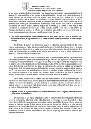 PARROQUIA EL SANTO CRISTO
“COLEGIO PARROQUIAL NUESTRA SEÑORA DEL ROSARIO”
CAMINO A LA EXCELENCIA DESDE LA CIENCIA, LA FE Y LOS VALORES
(lo que hemos llamado embrión preimplantado, y que algunos llaman preembrión) y las destinadas a formar la
placenta. En esta nueva fase, el ser humano se llama blastocisto, y anidará en la pared del útero de su
madre. Después se irán diferenciando sus órganos, unos antes que otros, durante todo el período
embrionario, al tiempo que la placenta se desarrolla por completo. El embrión se llamará entonces feto, y
continuará su crecimiento mientras se produce la maduración funcional de sus órganos hasta que, en un
momento dado, nacerá y se llamará neonato, recién nacido. Y este proceso único, que se ha desarrollado
suavemente, sin cambios bruscos, continúa después del nacimiento, y el neonato se hace niño; el niño,
adolescente; el adolescente, joven; el joven, adulto y el adulto, anciano. Todos éstos son los nombres que
distinguen las etapas de la vida de un solo ser que surgió con la fecundación y que será el mismo hasta que
muera, aunque su apariencia externa sea muy diferente en una u otra fase.
9. ¿No podría entenderse que hasta que sea viable, es decir, hasta que sea capaz de subsistir fuera
del vientre materno, el hijo no nacido no es un ser humano, puesto que depende de su madre para
existir?
No. El hecho de que en una determinada fase de su vida el hijo necesite el ambiente del vientre
materno para subsistir no implica que sea una parte de la madre. Desde la fecundación tiene ya su propio
patrimonio genético distinto del de la madre, y su propio sistema inmunológico diferente también del de la
madre, con quien mantiene una relación similar a la del astronauta con su nave: si saliese de ella moriría,
pero no por estar dentro forma parte de la nave.
Por otra parte, lo que se llama la viabilidad (es decir, la probabilidad de que el hijo siga viviendo en el
exterior tras un embarazo cesado prematuramente) es mayor a medida que la gravidez está más avanzada,
pero es muy difícil determinarla en el tiempo, pues el que el hijo pueda seguir viviendo depende en gran parte
de factores externos: tipo de parto, atenciones médicas que reciba el niño, abundancia o escasez de medios y
estado de la técnica en el lugar en que ocurre el nacimiento, etc. Además, a medida que avanzan los
conocimientos de la ciencia va disminuyendo la edad del embarazo en que se puede considerar viable un
feto. Por eso la adquisición de la viabilidad, como el aprender a andar o a hablar, o el llegar al uso de razón,
son cosas que le pasan a un ser humano, pero en modo alguno momentos en que éste se convierte en
humano. No tiene sentido hacer depender la condición humana del desarrollo tecnológico.
Por lo demás, la capacidad de subsistir fuera del seno materno ha de ser forzosamente ajena a la
determinación del inicio de la vida humana, porque un recién nacido es también absolutamente incapaz de
subsistir por sí mismo sin recibir los oportunos cuidados. El nacimiento determina un cambio en el modo de
recibir el oxígeno y un cambio en el modo de alimentarse, pero el resto del desarrollo continúa el curso que ya
se inició en el comienzo de la vida intrauterino.
10. A pesar de todo, si alguien tuviese dudas de en qué momento exacto surge un nuevo ser humano,
¿qué actitud ha de adoptar?
En el supuesto de que alguien tenga dudas acerca de si en un instante concreto ya comienza a existir
un nuevo ser humano o todavía no existe, debe abstenerse de interrumpir su normal desarrollo o de darle
tratos indignos del hombre, pues ante esta duda debe prevalecer la posibilidad de que sí estemos ante un ser
humano; al igual que, en caso de duda sobre si un hombre está ya muerto o todavía no, se exige que se le
respete como ser humano vivo hasta que haya certeza de su muerte. Hasta tal punto la sociedad valora la
protección de la vida humana, que para extirpar un órgano con destino a un trasplante no basta con la
probabilidad de que el donante haya fallecido, sino que se exigen rigurosos criterios científicos para
diagnosticar su muerte.
 