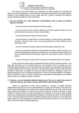 PARROQUIA EL SANTO CRISTO
“COLEGIO PARROQUIAL NUESTRA SEÑORA DEL ROSARIO”
CAMINO A LA EXCELENCIA DESDE LA CIENCIA, LA FE Y LOS VALORES
Que esto es así se puede apreciar muy vivamente en los casos dramáticos de hundimiento de
edificios o de mineros atrapados en un derrumbamiento: los trabajos de desescombro y de rescate prosiguen
mientras no haya completa certeza de que no queda nadie vivo, y jamás se suspenden sólo porque se
suponga meramente probable que hayan muerto todos.
11. ¿En qué momentos de su vida intrauterina va desarrollando el hijo no nacido sus distintos
órganos y funciones?
· A las dos semanas se inicia el desarrollo del sistema nervioso.
· A las tres semanas de vida empieza a diferenciarse el cerebro, aparecen esbozos de lo que
serán las piernas y los brazos y el corazón inicia sus latidos.
· A las cuatro semanas ya empiezan a formarse los ojos.
· A las seis semanas la cabeza tiene su forma casi definitiva, el cerebro está muy desarrollado,
comienzan a formarse manos y pies, y muy pronto aparecerán las huellas dactilares, las que
tendrá toda su vida.
· A las ocho semanas el estómago comienza la secreción gástrica; aparecen las uñas.
· A las nueve semanas se perfecciona el funcionamiento del sistema nervioso: reacciona a los
estímulos y detecta sabores, pues se ha comprobado que si se endulza el líquido amniótico -en el
que vive nadando dentro del vientre materno- ingiere más, mientras que si se sala o se acidula, lo
rechaza.
· A las once semanas ya se chupa el dedo, lo que puede verse perfectamente en una ecografía.
La mayor parte de los órganos están completamente formados al final de la duodécima semana, y casi
todos ellos funcionarán ya en la segunda mitad de la vida intrauterina. Pero hay cambios que no se
producirán más que después de nacer: la primera dentición sólo aparece seis meses después del nacimiento,
los dientes definitivos lo hacen hacia los siete años y algunas veces las últimas muelas no salen hasta bien
avanzada la edad adulta. La pubertad, con todos sus cambios anatómicos y fisiológicos, acaece en la
segunda década de la vida, y la capacidad reproductora en la mujer se inicia poco después de la pubertad y
cesa en el climaterio. Es decir, la vida es un proceso único, que empieza en la fecundación y no se detiene
hasta la muerte, con sus etapas evolutivas e involutivas.
12. Entonces, ¿con qué fundamento defienden algunos que el hijo aún no nacido forma parte del
cuerpo de la madre, y que es ella la única que puede decidir sobre el destino del hijo?
Quienes así argumentan no tienen ningún fundamento en absoluto. La realidad demuestra
categóricamente que el hijo es un ser por completo distinto de su madre, que se desarrolla y reacciona por su
cuenta, aunque la dependencia de su madre sea muy intensa, dependencia que, por cierto, continúa mucho
tiempo después del nacimiento. Ni siquiera forman parte del cuerpo de la madre la placenta, el cordón
umbilical o el líquido amniótico, sino que estos órganos los ha generado el hijo desde su etapa de cigoto
porque le son necesarios para sus primeras fases de desarrollo, y los abandona al nacer, de modo semejante
a como, varios años después del nacimiento, abandona los dientes de leche cuando ya no le son útiles para
seguir creciendo. Por tanto, pretender que el hijo forma parte del cuerpo de la madre no es, en el mejor de los
casos, más que una muestra de absoluta ignorancia.
 