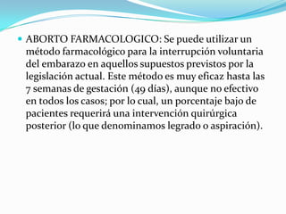  ABORTO FARMACOLOGICO: Se puede utilizar un
 método farmacológico para la interrupción voluntaria
 del embarazo en aquellos supuestos previstos por la
 legislación actual. Este método es muy eficaz hasta las
 7 semanas de gestación (49 días), aunque no efectivo
 en todos los casos; por lo cual, un porcentaje bajo de
 pacientes requerirá una intervención quirúrgica
 posterior (lo que denominamos legrado o aspiración).
 