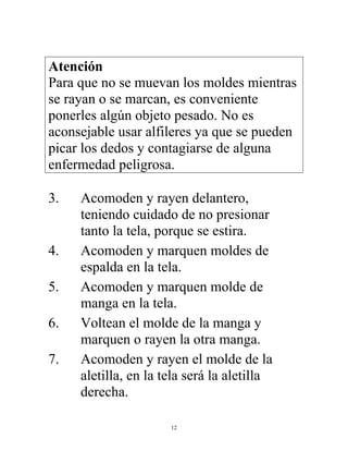 12
Atención
Para que no se muevan los moldes mientras
se rayan o se marcan, es conveniente
ponerles algún objeto pesado. No es
aconsejable usar alfileres ya que se pueden
picar los dedos y contagiarse de alguna
enfermedad peligrosa.
3. Acomoden y rayen delantero,
teniendo cuidado de no presionar
tanto la tela, porque se estira.
4. Acomoden y marquen moldes de
espalda en la tela.
5. Acomoden y marquen molde de
manga en la tela.
6. Voltean el molde de la manga y
marquen o rayen la otra manga.
7. Acomoden y rayen el molde de la
aletilla, en la tela será la aletilla
derecha.
 
