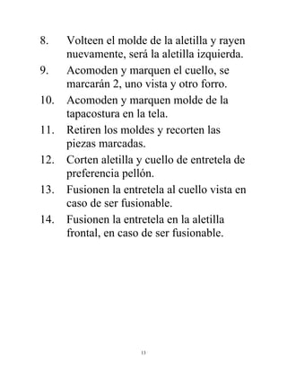 13
8. Volteen el molde de la aletilla y rayen
nuevamente, será la aletilla izquierda.
9. Acomoden y marquen el cuello, se
marcarán 2, uno vista y otro forro.
10. Acomoden y marquen molde de la
tapacostura en la tela.
11. Retiren los moldes y recorten las
piezas marcadas.
12. Corten aletilla y cuello de entretela de
preferencia pellón.
13. Fusionen la entretela al cuello vista en
caso de ser fusionable.
14. Fusionen la entretela en la aletilla
frontal, en caso de ser fusionable.
 