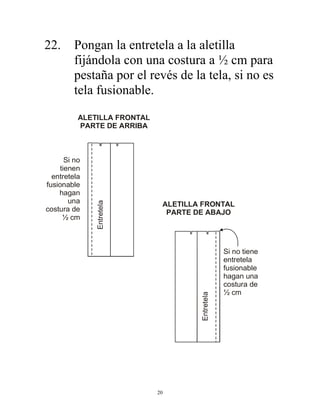 20
22. Pongan la entretela a la aletilla
fijándola con una costura a ½ cm para
pestaña por el revés de la tela, si no es
tela fusionable.
ALETILLA FRONTAL
PARTE DE ARRIBA
Si no
tienen
entretela
fusionable
hagan
una
costura de
½ cm
Entretela
ALETILLA FRONTAL
PARTE DE ABAJO
Si no tiene
entretela
fusionable
hagan una
costura de
½ cm
Entretela
 