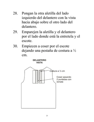 23
28. Pongan la otra aletilla del lado
izquierdo del delantero con la vista
hacia abajo sobre el otro lado del
delantero.
29. Emparejen la aletilla y el delantero
por el lado donde está la entretela y el
escote.
30. Empiecen a coser por el escote
dejando una pestaña de costura a ½
cm.
Costura a ½ cm
Coser pasando
2 puntadas con
remate
DELANTERO
VISTA
 