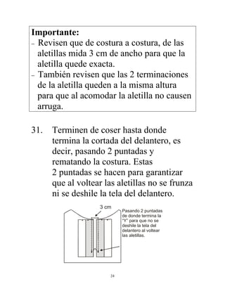 24
Importante:
− Revisen que de costura a costura, de las
aletillas mida 3 cm de ancho para que la
aletilla quede exacta.
− También revisen que las 2 terminaciones
de la aletilla queden a la misma altura
para que al acomodar la aletilla no causen
arruga.
31. Terminen de coser hasta donde
termina la cortada del delantero, es
decir, pasando 2 puntadas y
rematando la costura. Estas
2 puntadas se hacen para garantizar
que al voltear las aletillas no se frunza
ni se deshile la tela del delantero.
3 cm
Pasando 2 puntadas
de donde termina la
“Y” para que no se
deshile la tela del
delantero al voltear
las aletillas.
 