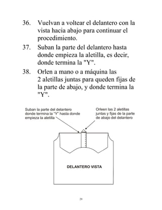 29
36. Vuelvan a voltear el delantero con la
vista hacia abajo para continuar el
procedimiento.
37. Suban la parte del delantero hasta
donde empieza la aletilla, es decir,
donde termina la "Y".
38. Orlen a mano o a máquina las
2 aletillas juntas para queden fijas de
la parte de abajo, y donde termina la
"Y".
Suban la parte del delantero
donde termina la “Y” hasta donde
empieza la aletilla
Orleen las 2 aletillas
juntas y fijas de la parte
de abajo del delantero
DELANTERO VISTA
 