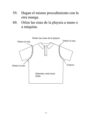 43
59. Hagan el mismo procedimiento con la
otra manga.
60. Orlen las sisas de la playera a mano o
a máquina.
Orleen las sisas de la playera
Orleen la sisa
Orleen la sisa
Orleen la sisa
Costura
Delantero vista hacia
abajo
 