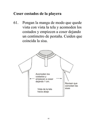 44
Coser costados de la playera
61. Pongan la manga de modo que quede
vista con vista la tela y acomoden los
costados y empiecen a coser dejando
un centímetro de pestaña. Cuiden que
coincida la sisa.
Revisen que
coincidan las
sisas
Acomoden los
costados y
empiecen a coser
dejando 1 cm.
Vista de la tela
hacia abajo
 