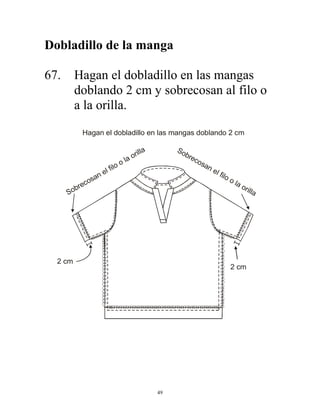 49
Dobladillo de la manga
67. Hagan el dobladillo en las mangas
doblando 2 cm y sobrecosan al filo o
a la orilla.
Sobrecosan el filo o la orilla Sobrecosan el filo o la orilla
Hagan el dobladillo en las mangas doblando 2 cm
2 cm
2 cm
 