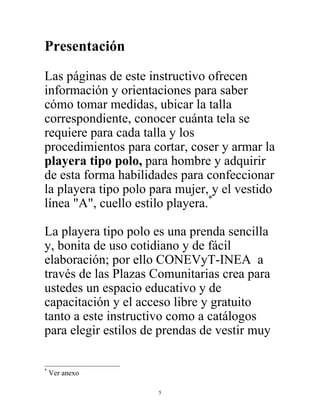 5
Presentación
Las páginas de este instructivo ofrecen
información y orientaciones para saber
cómo tomar medidas, ubicar la talla
correspondiente, conocer cuánta tela se
requiere para cada talla y los
procedimientos para cortar, coser y armar la
playera tipo polo, para hombre y adquirir
de esta forma habilidades para confeccionar
la playera tipo polo para mujer, y el vestido
línea "A", cuello estilo playera.*
La playera tipo polo es una prenda sencilla
y, bonita de uso cotidiano y de fácil
elaboración; por ello CONEVyT-INEA a
través de las Plazas Comunitarias crea para
ustedes un espacio educativo y de
capacitación y el acceso libre y gratuito
tanto a este instructivo como a catálogos
para elegir estilos de prendas de vestir muy
*
Ver anexo
 