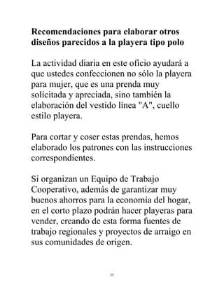 55
Recomendaciones para elaborar otros
diseños parecidos a la playera tipo polo
La actividad diaria en este oficio ayudará a
que ustedes confeccionen no sólo la playera
para mujer, que es una prenda muy
solicitada y apreciada, sino también la
elaboración del vestido línea "A", cuello
estilo playera.
Para cortar y coser estas prendas, hemos
elaborado los patrones con las instrucciones
correspondientes.
Si organizan un Equipo de Trabajo
Cooperativo, además de garantizar muy
buenos ahorros para la economía del hogar,
en el corto plazo podrán hacer playeras para
vender, creando de esta forma fuentes de
trabajo regionales y proyectos de arraigo en
sus comunidades de origen.
 