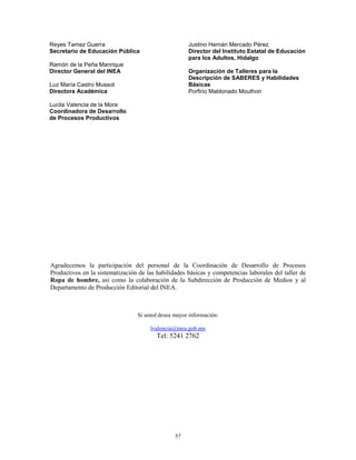 57
Reyes Tamez Guerra
Secretario de Educación Pública
Ramón de la Peña Manrique
Director General del INEA
Luz María Castro Mussot
Directora Académica
Lucila Valencia de la Mora
Coordinadora de Desarrollo
de Procesos Productivos
Justino Hernán Mercado Pérez
Director del Instituto Estatal de Educación
para los Adultos, Hidalgo
Organización de Talleres para la
Descripción de SABERES y Habilidades
Básicas
Porfirio Maldonado Mouthon
Agradecemos la participación del personal de la Coordinación de Desarrollo de Procesos
Productivos en la sistematización de las habilidades básicas y competencias laborales del taller de
Ropa de hombre, así como la colaboración de la Subdirección de Producción de Medios y al
Departamento de Producción Editorial del INEA.
Si usted desea mayor información:
lvalencia@inea.gob.mx
Tel: 5241 2762
 