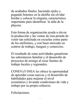 7
de acabados finales, haciendo ojales y
pegando botones en la aletilla sin olvidar
bordar y colocar la etiqueta, característica
importante para identificar la talla de la
playera.
Esta forma de organización ayuda a elevar
la producción y las ventas de esta prenda de
vestir tan solicitada en escuelas como parte
de los uniformes, y con buen mercado en
centros de trabajo, tianguis y comercios.
El resultado de estas actividades garantizan
las subsistencia familiar y el desarrollo de
proyectos de arraigo al crear fuentes de
trabajo locales y regionales.
CONEVyT-INEA les ofrece la oportunidad
de aprender cosas nuevas y el desarrollo de
habilidades para mejorar el nivel
económico y levantar condiciones de vida y
trabajo por su propio esfuerzo.
Felicitaciones
 