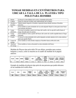 9
TOMAR MEDIDAS EN CENTÍMETROS PARA
UBICAR LA TALLA DE LA PLAYERA TIPO
POLO PARA HOMBRE
1. Pecho Colocar la cinta debajo de la axila y alrededor del pecho.
2. Cadera Pasar la cinta por la parte más sobresaliente de la cadera.
3. Hombro a
hombro
Medir donde empieza el hombro izquierdo hasta donde termina el hombro
derecho.
4. Sisa Esta medida se toma alrededor de la axila dejando flojita la cinta para tener buen
movimiento del brazo.
5. Largo
delantero
Se toma la medida a partir de la base del cuello o de la caja del cuello hasta el
largo deseado para la camisa.
6. Largo
espalda
Esta medida se toma a partir del hueso del centro de cuello-espalda hasta el largo
deseado.
7. Cuello Colocar la cinta alrededor del cuello dejando un dedo adentro de la cinta métrica
para que quede flojito.
8. Largo de
manga
Esta medida se toma donde empieza el hombro hasta arriba del codo..
9. Abertura
de manga
Esta medida se toma colocando la cinta alrededor del brazo.
Medidas de Playera tipo polo talla CH con aflojes, pestañas para costura,
holguras y cruces, como se muestra en el cuadro de medidas de la página
anterior.
TALLAS PECHO CADERA
HOMBRO A
HOMBRO
SISA
LARGO
DELANTERO
POR EL CENTRO
LARGO
ESPALDA
POR EL
CENTRO
CUELLO OJAL
A BOTOÓN
LARGO
MANGA
ABERTURA
DE MANGA
CH 108 cm 106 cm 44.5 cm 51 cm 66.5 cm 71 cm 37.5 cm 22 cm 40 cm
Ejemplo de medidas de playera tipo polo de una persona que podrá ubicarse
en las medidas de la talla chica
TALLAS PECHO CADERA
HOMBRO A
HOMBRO
SISA
LARGO
DELANTERO
POR CENTRO
LARGO
ESPALDA POR
CENTRO
CUELLO
TOMAR DE
OJAL A
BOTÓN
LARGO
MANGA
ABERTURA DE
MANAGA.
CH 95 cm 97 cm 38 cm 50 cm 56 cm 66 cm 37 cm 23 cm 38 cm
 