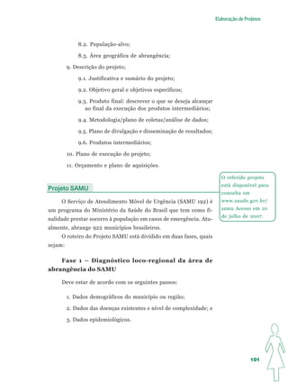 Elaboração de Projetos




             8.2. População-alvo;

             8.3. Área geográfica de abrangência;

         9. Descrição do projeto;

             9.1. Justificativa e sumário do projeto;

             9.2. Objetivo geral e objetivos específicos;

             9.3. Produto final: descrever o que se deseja alcançar
                ao final da execução dos produtos intermediários;

             9.4. Metodologia/plano de coletas/análise de dados;

             9.5. Plano de divulgação e disseminação de resultados;

             9.6. Produtos intermediários;

         10. Plano de execução do projeto;

         11. Orçamento e plano de aquisições.

                                                                         O referido projeto
                                                                         está disponível para
Projeto SAMU
                                                                         consulta em
     O Serviço de Atendimento Móvel de Urgência (SAMU 192) é             www.saude.gov.br/
um programa do Ministério da Saúde do Brasil que tem como fi-            samu Acesso em 10
                                                                         de julho de 2007.
nalidade prestar socorro à população em casos de emergência. Atu-
almente, abrange 922 municípios brasileiros.
     O roteiro do Projeto SAMU está dividido em duas fases, quais
sejam:

    Fase 1 – Diagnóstico loco-regional da área de
abrangência do SAMU

     Deve estar de acordo com os seguintes passos:

         1. Dados demográficos do município ou região;

         2. Dados das doenças existentes e nível de complexidade; e

         3. Dados epidemiológicos.




                                                                                       101
 