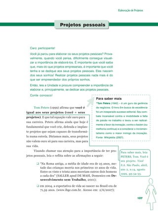 Elaboração de Projetos




                          Projetos pessoais




  Caro participante!
  Você já parou para elaborar os seus projetos pessoais? Prova-
  velmente, quando você pensa, dificilmente consegue visuali-
  zar a importância de elaborá-los. É importante que você saiba
  que, mais do que projetos empresariais, é importante que você
  tenha e se dedique aos seus projetos pessoais. Eles nascem
  dos seus sonhos! Realizar projetos pessoais nada mais é do
  que ser empreendedor dos próprios sonhos.
  Então, leia a Unidade e procure compreender a importância de
  elaborar e, principalmente, se dedicar aos projetos pessoais.
  Conte conosco!
                                                      Para saber mais
                                                      *Tom Peters (1942) – é um guru da gerência
                                                       T   Peters
     Tom Peters (1999) afirma que você é              de negócios. O livro Em busca da excelência

igual aos seus projetos (você = seus                  foi um inesperado sucesso editorial. Seu com-
                                                      bate incansável contra a imobilidade e falta
projetos). E que tal equação vale ouro para
                                                      de paixão no trabalho o levou a ser radical-
sua carreira. Peters afirma ainda que hoje é
                                                      mente a favor da inovação, contra o kaizen (ou
fundamental que você crie, defenda e implan-
                                                      melhoria contínua) e a considerar o incremen-
te projetos que sejam capazes de transformá-          talismo como o maior inimigo da inovação.
lo numa estrela. Diríamos mais, seus projetos         Fonte: Wikipédia (2007).
não valem ouro só para sua carreira, mas para
sua vida.
     Visando chamar sua atenção para a importância de ter pro-
                                                                            Para saber mais, leia:
jetos pessoais, leia e reflita sobre as afirmações a seguir:                PETERS, Tom. Você é
                                                                            seu projeto. Você
            “Na Roma antiga, a média de idade era de 25 anos, me-           S.A. São Paulo, abril,
            tade das crianças morria nos primeiros 10 anos de vida.
                                                                            ano 2, n.14, agosto
            Entre os vinte e trinta anos morriam outros dois homens
                                                                            1999, pp.34-35.
            a cada dez” (SALLER apud DE MASI, Domenico em De-
            senvolvimento sem Trabalho, 2001);

            em 2004, a expectativa de vida ao nascer no Brasil era de
            71,59 anos. (www.ibge.com.br. Acesso em: 2/6/2007);

                                                                                          107
 
