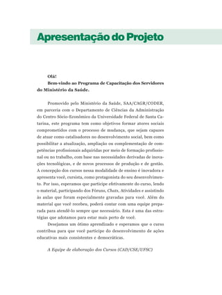 Apresentação do Projeto


     Olá!
     Bem-vindo ao Programa de Capacitação dos Servidores
do Ministério da Saúde.


     Promovido pelo Ministério da Saúde, SAA/CAGR/CODER,
em parceria com o Departamento de Ciências da Administração
do Centro Sócio-Econômico da Universidade Federal de Santa Ca-
tarina, este programa tem como objetivos formar atores sociais
comprometidos com o processo de mudança, que sejam capazes
de atuar como catalisadores no desenvolvimento social, bem como
possibilitar a atualização, ampliação ou complementação de com-
petências profissionais adquiridas por meio de formação profissio-
nal ou no trabalho, com base nas necessidades derivadas de inova-
ções tecnológicas, e de novos processos de produção e de gestão.
A concepção dos cursos nessa modalidade de ensino é inovadora e
apresenta você, cursista, como protagonista do seu desenvolvimen-
to. Por isso, esperamos que participe efetivamente do curso, lendo
o material, participando dos Fóruns, Chats, Atividades e assistindo
às aulas que foram especialmente gravadas para você. Além do
material que você recebeu, poderá contar com uma equipe prepa-
rada para atendê-lo sempre que necessário. Esta é uma das estra-
tégias que adotamos para estar mais perto de você.
     Desejamos um ótimo aprendizado e esperamos que o curso
contribua para que você participe do desenvolvimento de ações
educativas mais consistentes e democráticas.

     A Equipe de elaboração dos Cursos (CAD/CSE/UFSC)
 