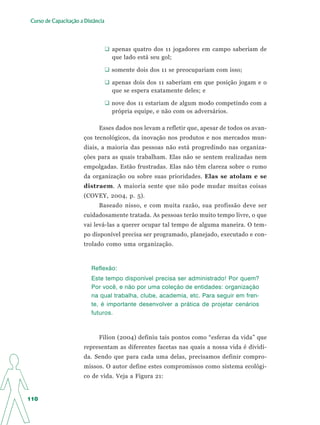 Curso de Capacitação a Distância




                                   apenas quatro dos 11 jogadores em campo saberiam de
                                   que lado está seu gol;

                                   somente dois dos 11 se preocupariam com isso;

                                   apenas dois dos 11 saberiam em que posição jogam e o
                                   que se espera exatamente deles; e

                                   nove dos 11 estariam de algum modo competindo com a
                                   própria equipe, e não com os adversários.

                             Esses dados nos levam a refletir que, apesar de todos os avan-
                       ços tecnológicos, da inovação nos produtos e nos mercados mun-
                       diais, a maioria das pessoas não está progredindo nas organiza-
                       ções para as quais trabalham. Elas não se sentem realizadas nem
                       empolgadas. Estão frustradas. Elas não têm clareza sobre o rumo
                       da organização ou sobre suas prioridades. Elas se atolam e se
                       distraem. A maioria sente que não pode mudar muitas coisas
                       (COVEY, 2004, p. 5).
                             Baseado nisso, e com muita razão, sua profissão deve ser
                       cuidadosamente tratada. As pessoas terão muito tempo livre, o que
                       vai levá-las a querer ocupar tal tempo de alguma maneira. O tem-
                       po disponível precisa ser programado, planejado, executado e con-
                       trolado como uma organização.



                          Reflexão:
                          Este tempo disponível precisa ser administrado! Por quem?
                          Por você, e não por uma coleção de entidades: organização
                          na qual trabalha, clube, academia, etc. Para seguir em fren-
                          te, é importante desenvolver a prática de projetar cenários
                          futuros.



                             Filion (2004) definiu tais pontos como “esferas da vida” que
                       representam as diferentes facetas nas quais a nossa vida é dividi-
                       da. Sendo que para cada uma delas, precisamos definir compro-
                       missos. O autor define estes compromissos como sistema ecológi-
                       co de vida. Veja a Figura 21:


110
 