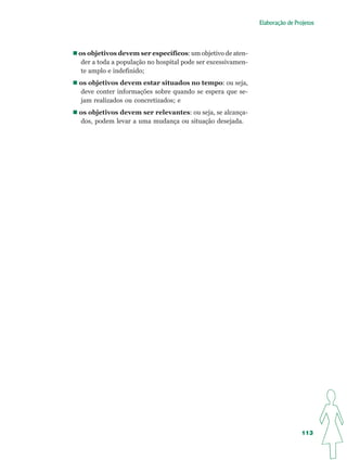 Elaboração de Projetos




os objetivos devem ser específicos: um objetivo de aten-
 der a toda a população no hospital pode ser excessivamen-
 te amplo e indefinido;
os objetivos devem estar situados no tempo: ou seja,
deve conter informações sobre quando se espera que se-
jam realizados ou concretizados; e
os objetivos devem ser relevantes: ou seja, se alcança-
dos, podem levar a uma mudança ou situação desejada.




                                                                              113
 