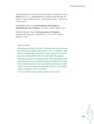 Elaboração de Projetos




Profissionalismo em Gerenciamento de Projetos. Tradução livre do
PMBOK 2000, V 1.0, disponibilizado na Internet pela PMI MG em
janeiro de 2002. Disponível em: <www.pmimg.org.br>. Acesso em:
10 mai. 2007.

VALERIANO, Dalton L. Gerenciamento Estratégico e
Administração por Projetos. São Paulo: Makron Books, 2001.

VARGAS, Ricardo Viana. Gerenciamento de Projetos:
estabelecendo diferenças competitivas. 6. ed. Rio de Janeiro:
Brasport, 2005.




  Caro Cursista!
  Chegamos ao final do Curso. É evidente que num curso de
  45 horas não podemos aprofundar muito a temática, mas
  temos a certeza que você possui agora elementos suficien-
  tes para compreender melhor a elaboração de projetos.
  Não pare por aqui! É importante que você reflita sobre tudo
  que discutimos e se questione sobre importância de cada
  tema, relacionando-os com a sua prática profissional. Certa-
  mente você vai ver que tem muito por se fazer à sua organi-
  zação e também muito a contribuir.
  Foi um enorme prazer poder contribuir com você!




                                                                                    115
 
