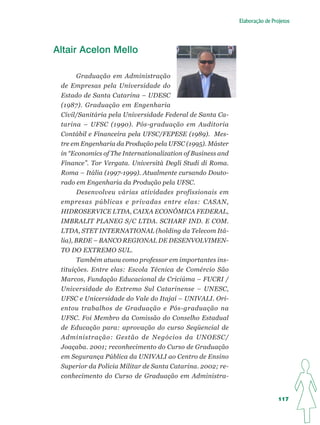 Elaboração de Projetos




Altair Acelon Mello

       Graduação em Administração
 de Empresas pela Universidade do
 Estado de Santa Catarina – UDESC
 (1987). Graduação em Engenharia
 Civil/Sanitária pela Universidade Federal de Santa Ca-
 tarina – UFSC (1990). Pós-graduação em Auditoria
 Contábil e Financeira pela UFSC/FEPESE (1989). Mes-
 tre em Engenharia da Produção pela UFSC (1995). Máster
 in “Economics of The Internationalization of Business and
 Finance”. Tor Vergata. Università Degli Studi di Roma.
 Roma – Itália (1997-1999). Atualmente cursando Douto-
 rado em Engenharia da Produção pela UFSC.
       Desenvolveu várias atividades profissionais em
 empresas públicas e privadas entre elas: CASAN,
 HIDROSERVICE LTDA, CAIXA ECONÔMICA FEDERAL,
 IMBRALIT PLANEG S/C LTDA. SCHARF IND. E COM.
 LTDA, STET INTERNATIONAL (holding da Telecom Itá-
 lia), BRDE – BANCO REGIONAL DE DESENVOLVIMEN-
 TO DO EXTREMO SUL.
       Também atuou como professor em importantes ins-
 tituições. Entre elas: Escola Técnica de Comércio São
 Marcos, Fundação Educacional de Criciúma – FUCRI /
 Universidade do Extremo Sul Catarinense – UNESC,
 UFSC e Unicersidade do Vale do Itajaí – UNIVALI. Ori-
 entou trabalhos de Graduação e Pós-graduação na
 UFSC. Foi Membro da Comissão do Conselho Estadual
 de Educação para: aprovação do curso Seqüencial de
 Administração: Gestão de Negócios da UNOESC/
 Joaçaba. 2001; reconhecimento do Curso de Graduação
 em Segurança Pública da UNIVALI ao Centro de Ensino
 Superior da Polícia Militar de Santa Catarina. 2002; re-
 conhecimento do Curso de Graduação em Administra-


                                                                              117
 