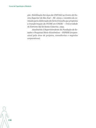 Curso de Capacitação a Distância




                          ção: Habilitação Serviços da UNIVALI ao Centro de En-
                          sino Superior de São José – SC. 2003; e membro da co-
                          missão para elaboração de Carta Consulta que propiciou
                          a transformação da FUCRI em UNESC – Universidade
                          do Extremo Sul de Santa Catarina. 1993.
                               Atualmente é Superintendente da Fundação de Es-
                          tudos e Pesquisas Sócio-Econômicos – FEPESE (respon-
                          sável pela área de projetos, consultorias e negócios
                          corporativos).




118
 