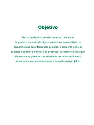 Curso de Capacitação a Distância




                                   Objetivo

                   Nesta Unidade, você vai conhecer o conceito

        de projetos na visão de alguns autores ou especialistas, as

       características ou critérios dos projetos, o ambiente onde os

     projetos ocorrem, o conceito de processo, as características que

       diferenciam os projetos das atividades correntes (rotineiras),

         as entradas, os processamentos e as saídas em projetos.




24
 