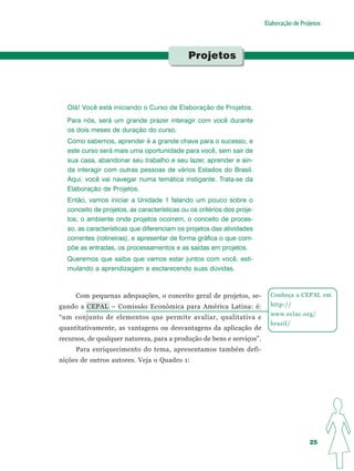 Elaboração de Projetos




                                             Projetos




  Olá! Você está iniciando o Curso de Elaboração de Projetos.
  Para nós, será um grande prazer interagir com você durante
  os dois meses de duração do curso.
  Como sabemos, aprender é a grande chave para o sucesso, e
  este curso será mais uma oportunidade para você, sem sair de
  sua casa, abandonar seu trabalho e seu lazer, aprender e ain-
  da interagir com outras pessoas de vários Estados do Brasil.
  Aqui, você vai navegar numa temática instigante. Trata-se da
  Elaboração de Projetos.
  Então, vamos iniciar a Unidade 1 falando um pouco sobre o
  conceito de projetos, as características ou os critérios dos proje-
  tos; o ambiente onde projetos ocorrem, o conceito de proces-
  so, as características que diferenciam os projetos das atividades
  correntes (rotineiras), e apresentar de forma gráfica o que com-
  põe as entradas, os processamentos e as saídas em projetos.
  Queremos que saiba que vamos estar juntos com você, esti-
  mulando a aprendizagem e esclarecendo suas dúvidas.



     Com pequenas adequações, o conceito geral de projetos, se-           Conheça a CEPAL em
gundo a CEPAL – Comissão Econômica para América Latina: é:                http://
                                                                          www.eclac.org/
“um conjunto de elementos que permite avaliar, qualitativa e
                                                                          brasil/
quantitativamente, as vantagens ou desvantagens da aplicação de
recursos, de qualquer natureza, para a produção de bens e serviços”.
     Para enriquecimento do tema, apresentamos também defi-
nições de outros autores. Veja o Quadro 1:




                                                                                         25
 