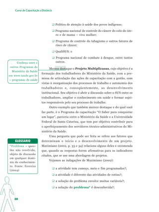 Curso de Capacitação a Distância




                                       Política de atenção à saúde dos povos indígenas;

                                       Programa nacional de controle do câncer do colo do úte-
                                       ro e de mama – viva mulher;

                                       Programa de controle do tabagismo e outros fatores de
                                       risco de câncer;

                                       QualiSUS; e

                                       Programa nacional de combate à dengue, entre tantos
     Conheça estes e                   outros.
outros Programas do
                                 Merece destaque o Projeto Multiplicasus, cujo objetivo é a
 Ministério da Saúde
                           formação dos trabalhadores do Ministério da Saúde, com a pre-
em www.saude.gov.br
                           missa de articulação das ações de capacitação com a gestão, com
– programas da saúde
                           vistas à reorganização dos processos de trabalho e autonomia dos
                           trabalhadores e, conseqüentemente, ao desenvolvimento
                           institucional. Seu objetivo é abrir a discussão sobre o SUS entre os
                           trabalhadores, ampliar o conhecimento em saúde e formar sujei-
                           tos responsáveis pelo seu processo de trabalho.
                                 Outro exemplo que também merece destaque e do qual você
                           faz parte, é o Programa de capacitação “O Saber para conquistar
                           um lugar”, parceria entre o Ministério da Saúde e a Universidade
                           Federal de Santa Catarina, que tem por objetivo contribuir para
                           o aperfeiçoamento dos servidores técnico-administrativos do Mi-
                           nistério da Saúde.
                                 Uma pergunta que pode ser feita se refere aos fatores que
    GLOSSÁRIO              determinam o início e o desenvolvimento de um projeto.
*Problema – ques-          Maximiano (2002, p. 33 e 34) relaciona alguns deles e recomenda
tão não resolvida,         que, quando as respostas forem afirmativas para os indicadores
objeto de discussão
                           citados, que se use uma abordagem de projetos.
em qualquer domí-
                                 Vejamos as indagações de Maximiano (2002):
nio do conhecimen-
to. Fonte: Ferreira
                                       a atividade tem começo, meio e fim programados?;
(2004)
                                       a atividade é diferente das atividades de rotina?;

                                       a solução do problema envolve muitas variáveis?;

                                       a solução do problema* é desconhecida?;


   28
 