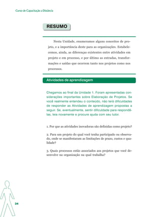 Curso de Capacitação a Distância




                          RESUMO


                                   Nesta Unidade, enumeramos alguns conceitos de pro-
                           jeto, e a importância deste para as organizações. Estabele-
                           cemos, ainda, as diferenças existentes entre atividades em
                           projeto e em processo, e por último as entradas, transfor-
                           mações e saídas que ocorrem tanto nos projetos como nos
                           processos.


                          Atividades de aprendizagem


                          Chegamos ao final da Unidade 1. Foram apresentadas con-
                          siderações importantes sobre Elaboração de Projetos. Se
                          você realmente entendeu o conteúdo, não terá dificuldades
                          de responder as Atividades de aprendizagem propostas a
                          seguir. Se, eventualmente, sentir dificuldade para respondê-
                          las, leia novamente e procure ajuda com seu tutor.


                          1. Por que as atividades inovadoras são definidas como projeto?

                          2. Para um projeto do qual você tenha participado ou observa-
                          do, onde se manifestaram as limitações de prazo, custos e qua-
                          lidade?

                          3. Quais processos estão associados aos projetos que você de-
                          senvolve na organização na qual trabalha?




34
 